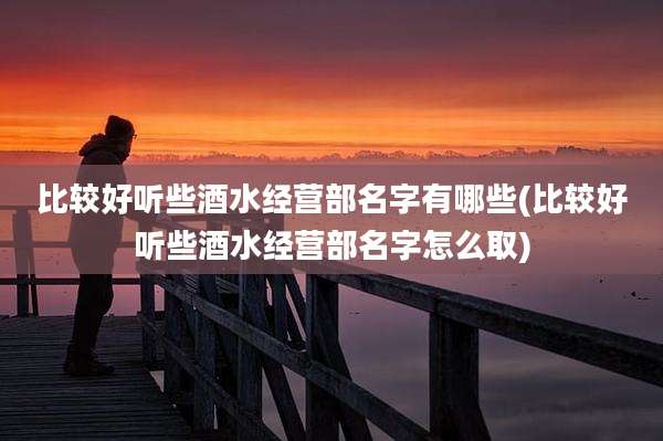 比较好听些酒水经营部名字有哪些(比较好听些酒水经营部名字怎么取)