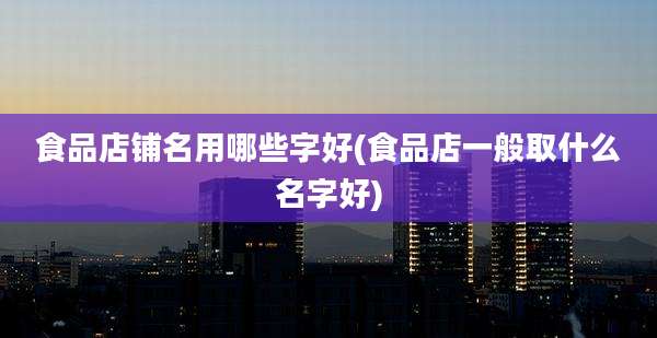 食品店铺名用哪些字好(食品店一般取什么名字好)