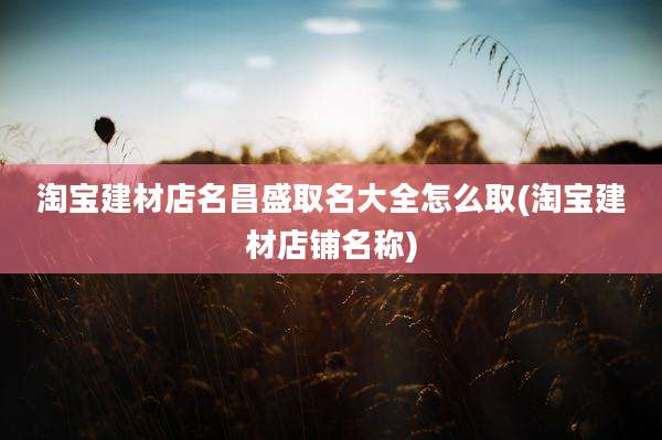 淘宝建材店名昌盛取名大全怎么取(淘宝建材店铺名称)