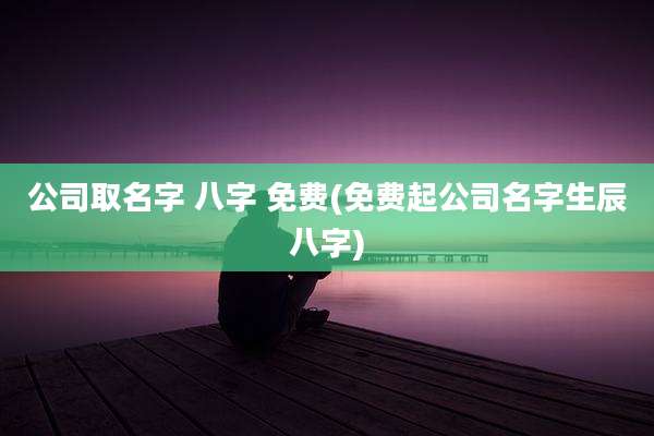 公司取名字 八字 免费(免费起公司名字生辰八字)