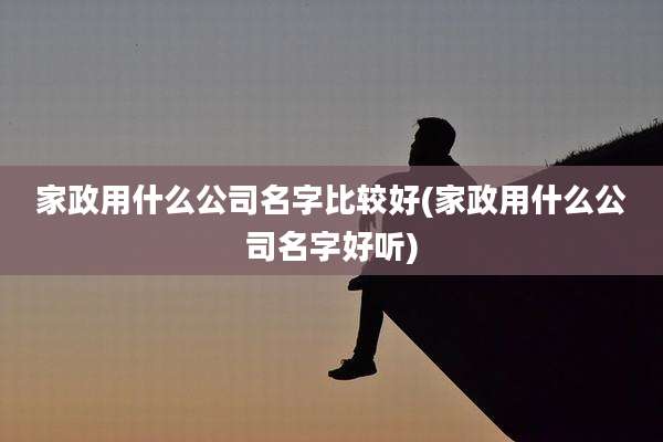 家政用什么公司名字比较好(家政用什么公司名字好听)
