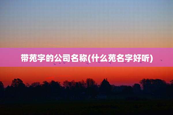 带苑字的公司名称(什么苑名字好听)