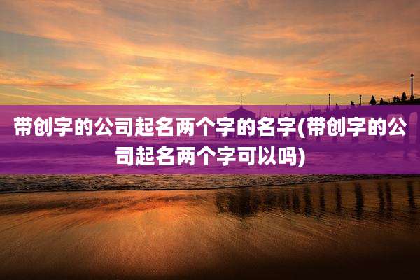 带创字的公司起名两个字的名字(带创字的公司起名两个字可以吗)