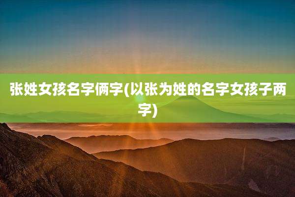 张姓女孩名字俩字(以张为姓的名字女孩子两字)
