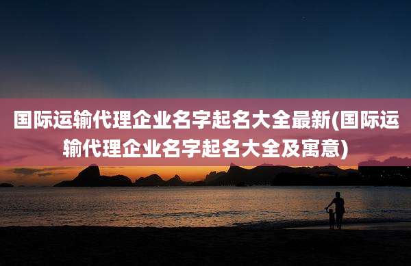 国际运输代理企业名字起名大全最新(国际运输代理企业名字起名大全及寓意)