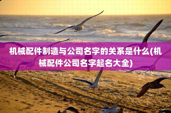 机械配件制造与公司名字的关系是什么(机械配件公司名字起名大全)