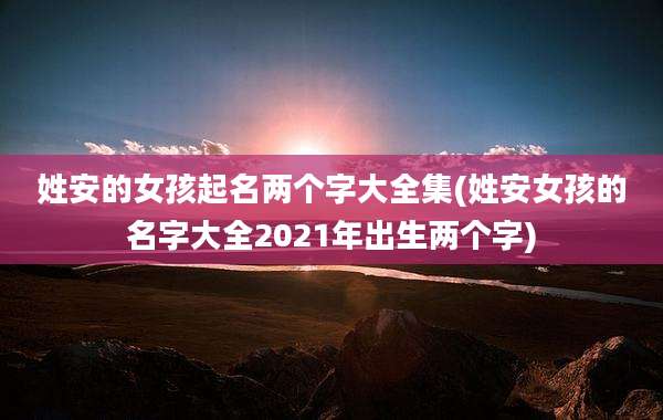 姓安的女孩起名两个字大全集(姓安女孩的名字大全2021年出生两个字)