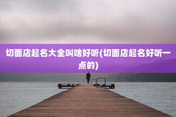 切面店起名大全叫啥好听(切面店起名好听一点的)