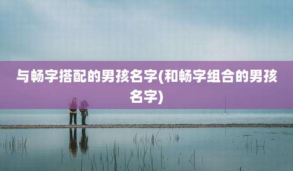与畅字搭配的男孩名字(和畅字组合的男孩名字)