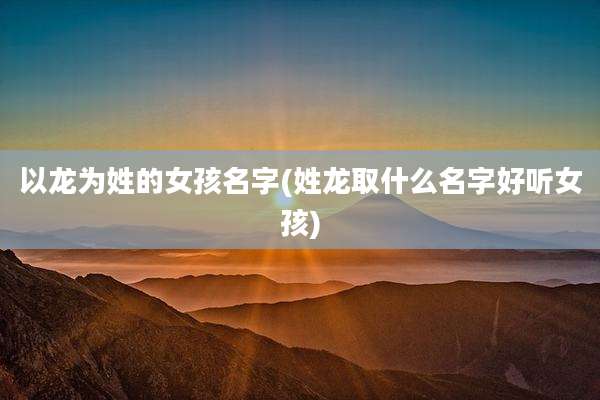 以龙为姓的女孩名字(姓龙取什么名字好听女孩)