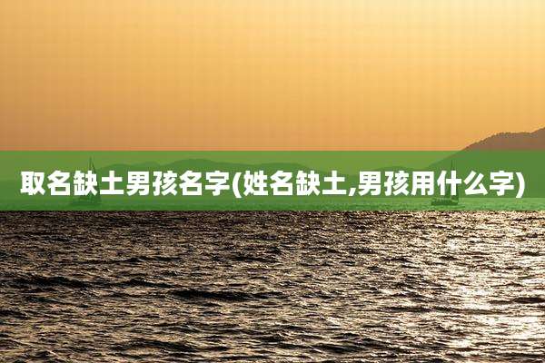 取名缺土男孩名字(姓名缺土,男孩用什么字)