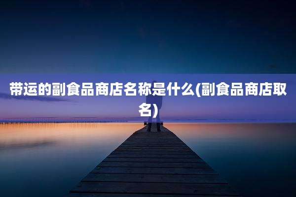 带运的副食品商店名称是什么(副食品商店取名)