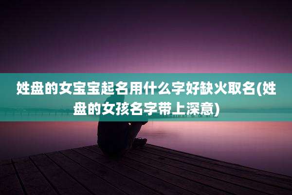 姓盘的女宝宝起名用什么字好缺火取名(姓盘的女孩名字带上深意)