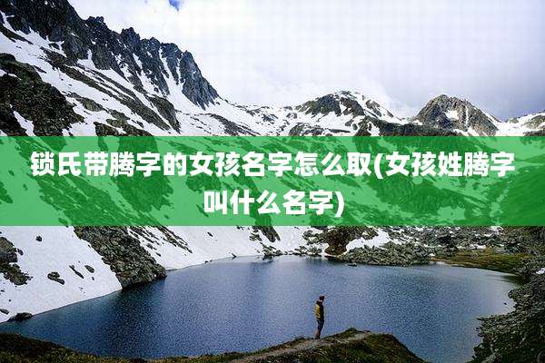 锁氏带腾字的女孩名字怎么取(女孩姓腾字叫什么名字)