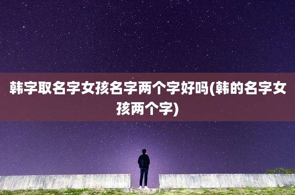 韩字取名字女孩名字两个字好吗(韩的名字女孩两个字)