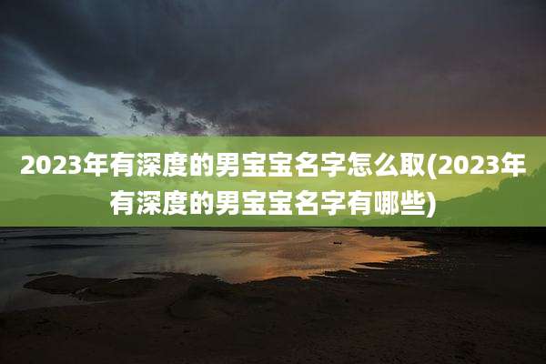 2023年有深度的男宝宝名字怎么取(2023年有深度的男宝宝名字有哪些)