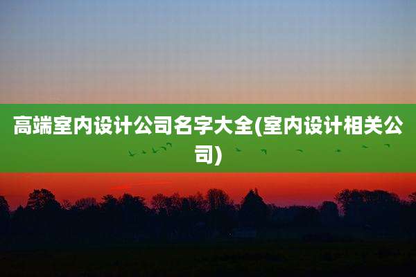 高端室内设计公司名字大全(室内设计相关公司)