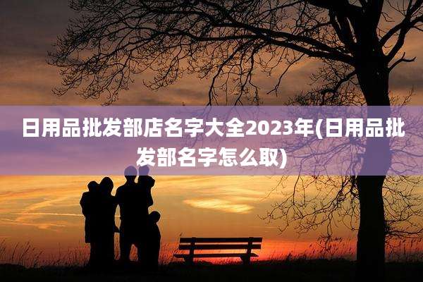 日用品批发部店名字大全2023年(日用品批发部名字怎么取)