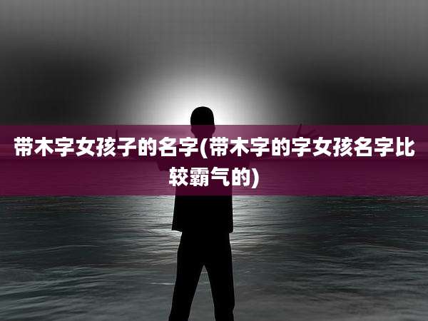 带木字女孩子的名字(带木字的字女孩名字比较霸气的)