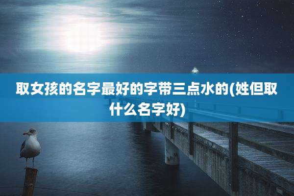 取女孩的名字最好的字带三点水的(姓但取什么名字好)