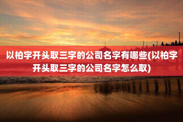 以柏字开头取三字的公司名字有哪些(以柏字开头取三字的公司名字怎么取)