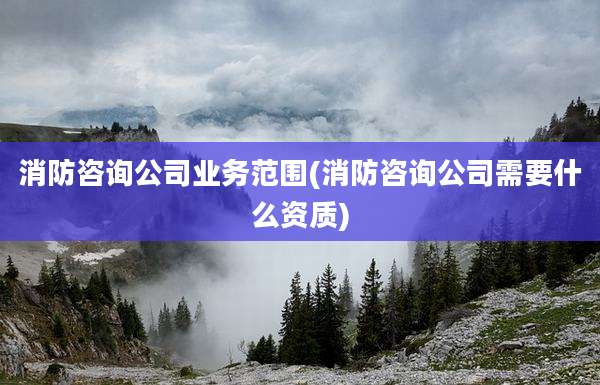 消防咨询公司业务范围(消防咨询公司需要什么资质)