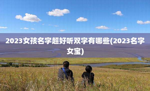 2023女孩名字超好听双字有哪些(2023名字女宝)