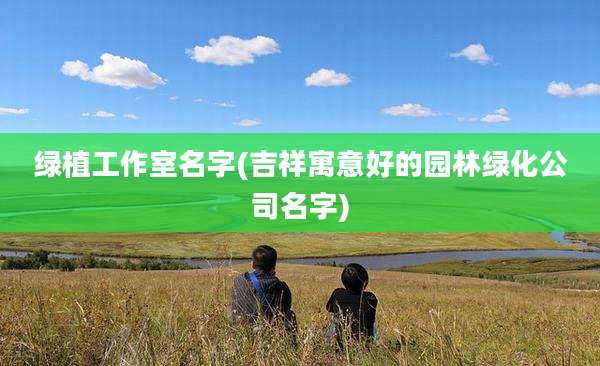绿植工作室名字(吉祥寓意好的园林绿化公司名字)