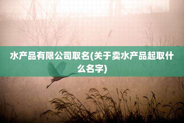 水产品有限公司取名(关于卖水产品起取什么名字)