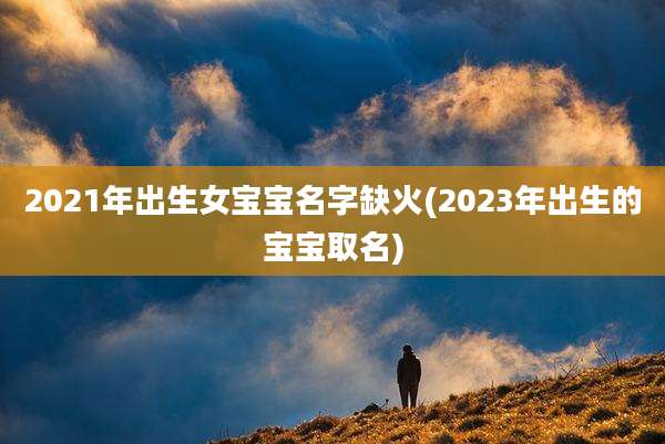 2021年出生女宝宝名字缺火(2023年出生的宝宝取名)