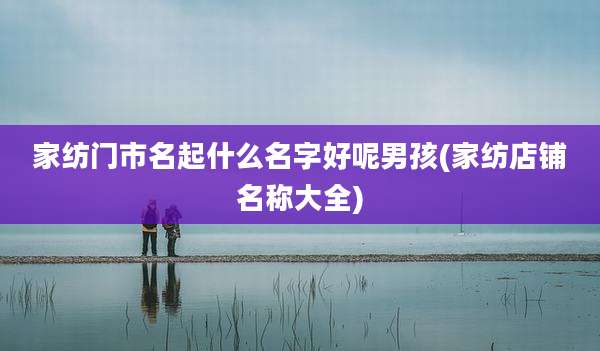 家纺门市名起什么名字好呢男孩(家纺店铺名称大全)