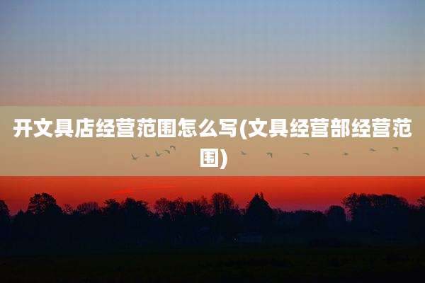 开文具店经营范围怎么写(文具经营部经营范围)