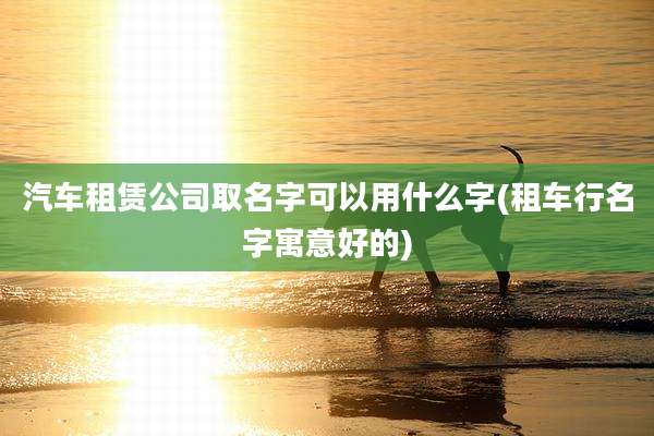 汽车租赁公司取名字可以用什么字(租车行名字寓意好的)