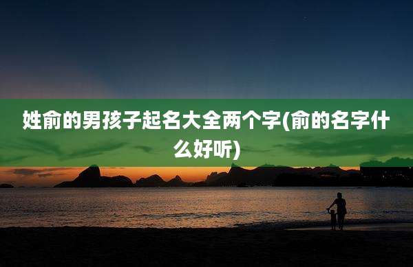 姓俞的男孩子起名大全两个字(俞的名字什么好听)