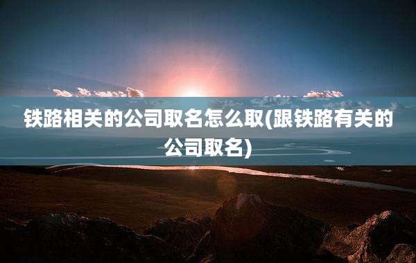 铁路相关的公司取名怎么取(跟铁路有关的公司取名)