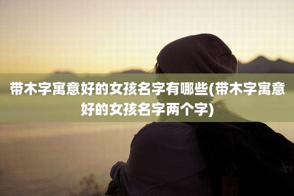 带木字寓意好的女孩名字有哪些(带木字寓意好的女孩名字两个字)