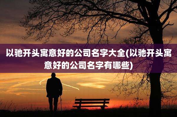 以驰开头寓意好的公司名字大全(以驰开头寓意好的公司名字有哪些)