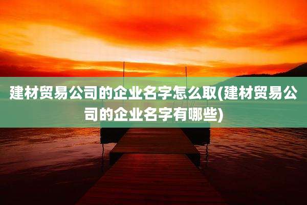 建材贸易公司的企业名字怎么取(建材贸易公司的企业名字有哪些)