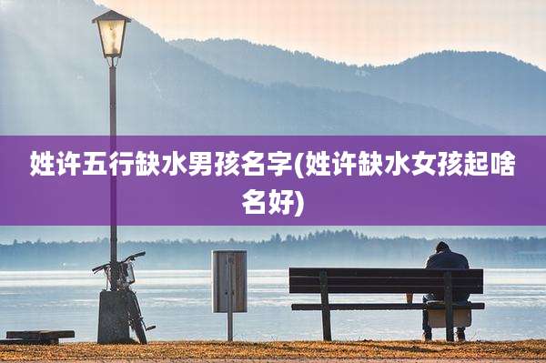 姓许五行缺水男孩名字(姓许缺水女孩起啥名好)