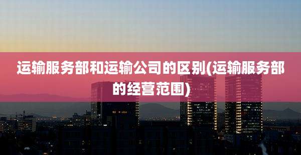 运输服务部和运输公司的区别(运输服务部的经营范围)