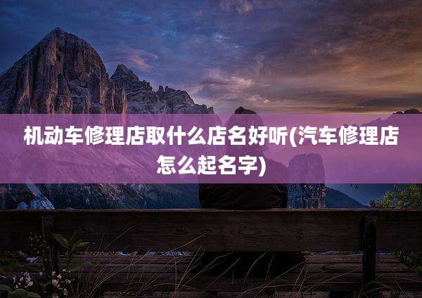 机动车修理店取什么店名好听(汽车修理店怎么起名字)