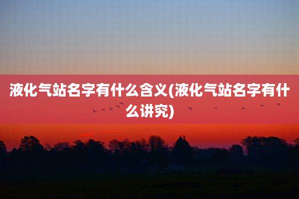 液化气站名字有什么含义(液化气站名字有什么讲究)