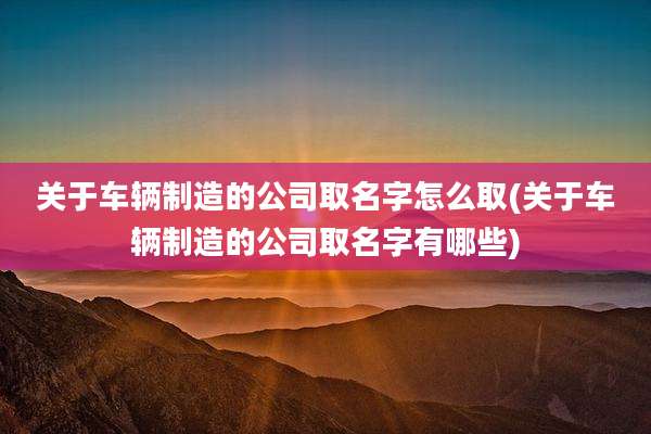 关于车辆制造的公司取名字怎么取(关于车辆制造的公司取名字有哪些)