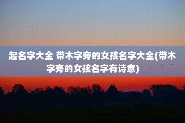 起名字大全 带木字旁的女孩名字大全(带木字旁的女孩名字有诗意)