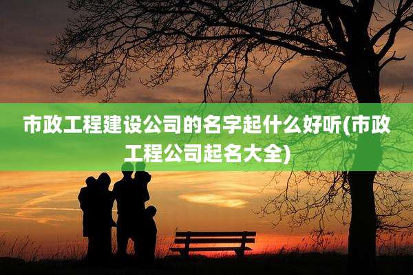市政工程建设公司的名字起什么好听(市政工程公司起名大全)