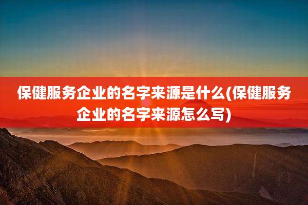 保健服务企业的名字来源是什么(保健服务企业的名字来源怎么写)