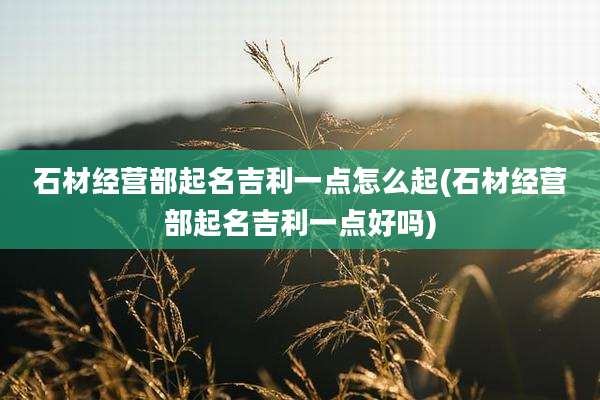 石材经营部起名吉利一点怎么起(石材经营部起名吉利一点好吗)