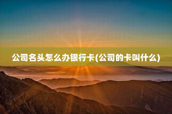 公司名头怎么办银行卡(公司的卡叫什么)