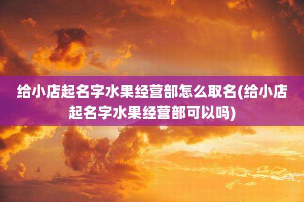 给小店起名字水果经营部怎么取名(给小店起名字水果经营部可以吗)