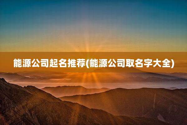 能源公司起名推荐(能源公司取名字大全)